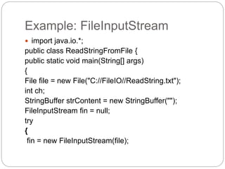 Example: FileInputStream
 import java.io.*;
public class ReadStringFromFile {
public static void main(String[] args)
{
File file = new File("C://FileIO//ReadString.txt");
int ch;
StringBuffer strContent = new StringBuffer("");
FileInputStream fin = null;
try
{
fin = new FileInputStream(file);
 