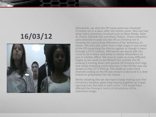 Afterwards, we shot the lift scene were our character
           Christina ran in a panic after the toilets scene. Here we had
           other extra characters involved such as Rene Kitoko, Dele
16/03/12   St. Pierre, Olamide Alli and Mario Tofaris. These characters
           were directed to walk into the lift as Christina ran in
           showing the contrasting difference of her behaviour to
           others. We shot this scene from a high angle in one corner
           of the lift presenting the shot to appear as though it were
           through a CCTV camera. Afterwards we would edit this
           scene to be in black and white in Adobe Aftereffects to
           give it a better effect. We tried to make as many different
           angles as we could so we filmed from outside the lift
           viewing it coming down and started off showing their legs
           and slowly revealing mario who was in the lift but was not
           shown on the CCTV filming. This made an even more
           dramatic ending as the lift was shown to descend in a slow
           motion in preparation for the reveal.
           Whilst shooting this we also had to keep making sure that
           Christina’s hospital gown kept staying together as it kept
           opening from the back in each scene. This would have
           effected the filming in terms of consistency of the
           characters image.
 