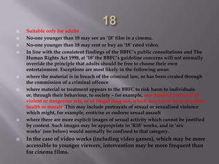    Suitable only for adults
   No-one younger than 18 may see an ‘18’ film in a cinema.
   No-one younger than 18 may rent or buy an ‘18’ rated video.
   In line with the consistent findings of the BBFC’s public consultations and The
    Human Rights Act 1998, at ‘18’ the BBFC’s guideline concerns will not normally
    override the principle that adults should be free to choose their own
    entertainment. Exceptions are most likely in the following areas:
   where the material is in breach of the criminal law, or has been created through
    the commission of a criminal offence
   where material or treatment appears to the BBFC to risk harm to individuals
    or, through their behaviour, to society – for example, any detailed portrayal of
    violent or dangerous acts, or of illegal drug use, which may cause harm to public
    health or morals. This may include portrayals of sexual or sexualised violence
    which might, for example, eroticise or endorse sexual assault
   where there are more explicit images of sexual activity which cannot be justified
    by context. Such images may be appropriate in ‘R18’ works, and in ‘sex
    works’ (see below) would normally be confined to that category.
   In the case of video works (including video games), which may be more
    accessible to younger viewers, intervention may be more frequent than
    for cinema films.
 