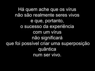 Há quem ache que os vírus
não são realmente seres vivos
e que, portanto,
o sucesso da experiência
com um vírus
não significará
que foi possível criar uma superposição
quântica
num ser vivo.
 