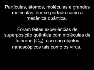 Partículas, átomos, moléculas e grandes
moléculas têm-se portado como a
mecânica quântica.
Foram feitas experiências de
superposição quântica com moléculas de
fulereno (C60), que são objetos
nanoscópicos tais como os vírus.
 