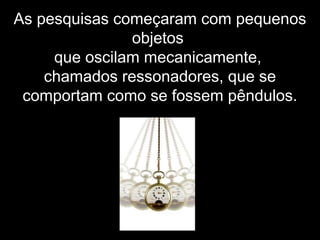 As pesquisas começaram com pequenos
objetos
que oscilam mecanicamente,
chamados ressonadores, que se
comportam como se fossem pêndulos.
 