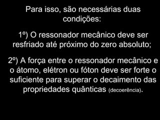 Para isso, são necessárias duas
condições:
1º) O ressonador mecânico deve ser
resfriado até próximo do zero absoluto;
2º) A força entre o ressonador mecânico e
o átomo, elétron ou fóton deve ser forte o
suficiente para superar o decaimento das
propriedades quânticas (decoerência).
 