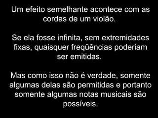 Um efeito semelhante acontece com as
cordas de um violão.
Se ela fosse infinita, sem extremidades
fixas, quaisquer freqüências poderiam
ser emitidas.
Mas como isso não é verdade, somente
algumas delas são permitidas e portanto
somente algumas notas musicais são
possíveis.
 