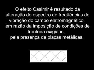 O efeito Casimir é resultado da
alteração do espectro de freqüências de
vibração do campo eletromagnético,
em razão da imposição de condições de
fronteira exigidas,
pela presença de placas metálicas.
 