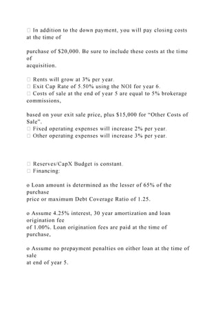 at the time of
purchase of $20,000. Be sure to include these costs at the time
of
acquisition.
commissions,
based on your exit sale price, plus $15,000 for “Other Costs of
Sale”.
o Loan amount is determined as the lesser of 65% of the
purchase
price or maximum Debt Coverage Ratio of 1.25.
o Assume 4.25% interest, 30 year amortization and loan
origination fee
of 1.00%. Loan origination fees are paid at the time of
purchase,
o Assume no prepayment penalties on either loan at the time of
sale
at end of year 5.
 