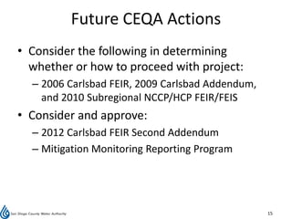 Future CEQA Actions
• Consider the following in determining
  whether or how to proceed with project:
  – 2006 Carlsbad FEIR, 2009 Carlsbad Addendum,
    and 2010 Subregional NCCP/HCP FEIR/FEIS
• Consider and approve:
  – 2012 Carlsbad FEIR Second Addendum
  – Mitigation Monitoring Reporting Program




                                                  15
 