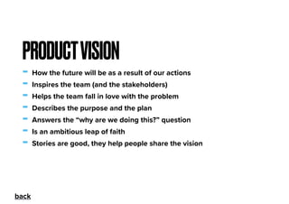 - How the future will be as a result of our actions
- Inspires the team (and the stakeholders)
- Helps the team fall in love with the problem
- Describes the purpose and the plan
- Answers the “why are we doing this?” question
- Is an ambitious leap of faith
- Stories are good, they help people share the vision
PRODUCTVISION
back
 