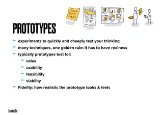 - experiments to quickly and cheaply test your thinking
- many techniques, one golden rule: it has to have realness
- typically prototypes test for:
- value
- usability
- feasibility
- viability
- Fidelity: how realistic the prototype looks & feels
PROTOTYPES
back
 