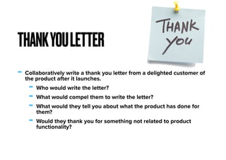 - Collaboratively write a thank you letter from a delighted customer of
the product after it launches.
- Who would write the letter?
- What would compel them to write the letter?
- What would they tell you about what the product has done for
them?
- Would they thank you for something not related to product
functionality?
THANKYOULETTER
 