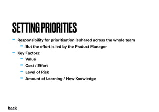 - Responsibility for prioritisation is shared across the whole team
- But the eﬀort is led by the Product Manager
- Key Factors:
- Value
- Cost / Eﬀort
- Level of Risk
- Amount of Learning / New Knowledge
SETTINGPRIORITIES
back
 