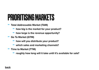 - Total Addressable Market (TAM)
- how big is the market for your product?
- how large is the revenue opportunity?
- Go To Market (GTM)
- how will you distribute your product?
- which sales and marketing channels?
- Time to Market (TTM)
- roughly how long will it take until it’s available for sale?
PRIORITISINGMARKETS
back
 