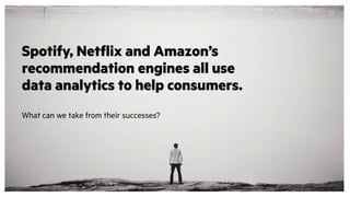 Spotify, Netflix and Amazon’s
recommendation engines all use
data analytics to help consumers.
What can we take from their successes?
 