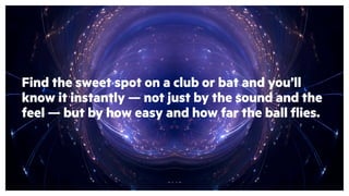 Find the sweet spot on a club or bat and you’ll
know it instantly — not just by the sound and the
feel — but by how easy and how far the ball flies.
 