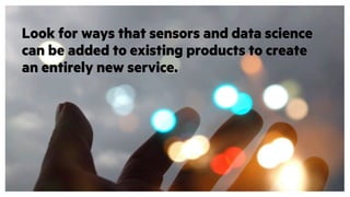 Look for ways that sensors and data science
can be added to existing products to create
an entirely new service.
 