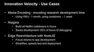 Innovation Velocity - Use Cases
• Media Encoding - encoding research development time
• Using VM’s - 1 month, using containers - 1 week
• Niagara
• Build all Netflix codebases in hours
• Saves development 100’s of hours of debugging
• Edge Rearchitecture with NodeJS
• Focus returns to app development
• Simplifies, speeds test and deployment
 