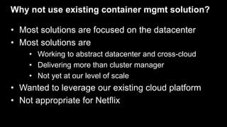 Why not use existing container mgmt solution?
• Most solutions are focused on the datacenter
• Most solutions are
• Working to abstract datacenter and cross-cloud
• Delivering more than cluster manager
• Not yet at our level of scale
• Wanted to leverage our existing cloud platform
• Not appropriate for Netflix
 