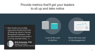 Look at the cost
of attrition
Show the true cost
of disengagement
30
Provide metrics that’ll get your leaders
to sit up and take notice
Most leaders do not fully
appreciate the financial costs
of losing top talent or having
disengaged employees. I use
two key metrics to get leaders
to set up and take notice.
Britt Andreatta, PhD
Speaker, Consultant,
Top LinkedIn Learning Instructor
 