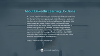 About LinkedIn Learning Solutions
At LinkedIn, we believe learning and economic opportunity are intertwined.
We champion online learning as a way to build skills, achieve goals, and
transform careers. Combining Lynda.com’s 20 years of high-quality, skills-
based courses with unique LinkedIn insights from over 467 million
professionals, we help people identify and learn the skills they need to
succeed. Through individual, corporate, academic and government
solutions, members have access to our digital library of over 10,000
expert-led courses in five languages. Together with more than 10,000
organizations and over 4 million professionals, we are helping to create
economic opportunity for the global workforce.
Visit our website: learning.linkedin.com
 