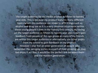 The target audience for my media product is fifteen to twenty
   year olds. This is because my product features many different
    topics which this audience can relate to with things such as
  alcohol and drug use as it is a very common occurrence within
 these young people’s lives in the twenty first century. By having
set the target audience as fifteen to twenty year olds I could gain
  feedback from people of this age group as many of my friends
 are within this target audience or alternatively use other pupils
         from my school to gain feedback on my product.
      However I also feel an older generation of people who
remember the swinging sixties as a part of their growing up, may
  too enjoy it as I feel it would be the perfect link between them
                     and the modern generation.
 