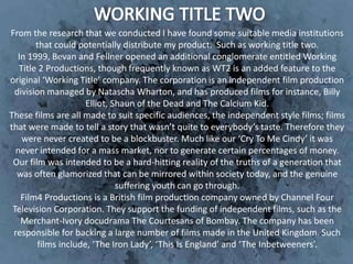 From the research that we conducted I have found some suitable media institutions
        that could potentially distribute my product. Such as working title two.
  In 1999, Bevan and Fellner opened an additional conglomerate entitled Working
   Title 2 Productions, though frequently known as WT2 is an added feature to the
original ‘Working Title’ company. The corporation is an independent film production
 division managed by Natascha Wharton, and has produced films for instance, Billy
                     Elliot, Shaun of the Dead and The Calcium Kid.
These films are all made to suit specific audiences, the independent style films; films
that were made to tell a story that wasn’t quite to everybody’s taste. Therefore they
    were never created to be a blockbuster. Much like our ‘Cry To Me Cindy’ it was
  never intended for a mass market, nor to generate certain percentages of money.
 Our film was intended to be a hard-hitting reality of the truths of a generation that
  was often glamorized that can be mirrored within society today, and the genuine
                              suffering youth can go through.
   Film4 Productions is a British film production company owned by Channel Four
 Television Corporation. They support the funding of independent films, such as the
   Merchant-Ivory docudrama The Courtesans of Bombay. The company has been
 responsible for backing a large number of films made in the United Kingdom. Such
        films include, ‘The Iron Lady’, ‘This Is England’ and ‘The Inbetweeners’.
 