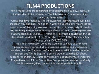 Film4 Productions are celebrated for producing high quality, successful,
     independent British creations. ‘The Inbetweeners’ being on of their
                              major achievements
  On its first day of release, ‘The Inbetweeners’ Movie grossed over £2.5
million in 409 cinemas. The film then went on to set a new record for the
most successful opening weekend ever achieved by a comedy film in the
UK, outdoing ‘Bridget Jones The Edge of Reason’ and ‘The Hangover Part
 II’ after earning £13,200,000. It retained its number 1 position in the UK
   film charts for 4 weeks. As of November 20, 2011, the film's total box
                         office gross is £45,028,695.
       This kind of Production Company would be valuable as they have
      produced many genres but also focus on inspiring and challenging
  watches. Such as ‘Trainspotting’ about heroine addicts and economical
       depression; ‘This Is England’ a period drama set in the 80s about
subcultures and finally ‘Slumdog Millionaire’ about adventure and crime.
 These films that Film4 Production Company has created perfectly
         replicate everything we want to embody within our film.
 