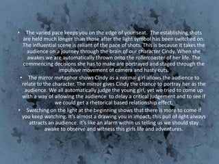 •   The varied pace keeps you on the edge of your seat. The establishing shots
   are held much longer than those after the light symbol has been switched on.
  The influential scene is reliant of the pace of shots. This is because it takes the
     audience on a journey through the brain of our character Cindy. When she
     awakes we are automatically thrown onto the rollercoaster of her life. The
   commencing decisions she has to make are portrayed and staged through the
                   impulsive movement of camera and hasty cuts.
 • The mirror metaphor shows Cindy as a normal girl allows the audience to
  relate to the character. The mirror gives Cindy the chance to portray her as the
    audience. We all automatically judge the young girl, yet we tried to come up
  with a way of allowing the audience to delay a critical judgement and to see if
                 we could get a rhetorical based relationship effect.
• Switching on the light at the beginning shows that there is more to come if
  you keep watching. It’s almost a drawing you in impact, this pull of light always
      attracts an audience. It’s like an alarm within us telling us we should stay
             awake to observe and witness this girls life and adventures.
 
