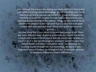 Also through the process of creating our media product I have learnt
many different things about technology. One of the things that I have
    learnt about is that you can use extremely simple techniques or
    methods to make the simplest of shots look professional by just
adjusting the positioning of the camera. Things like this helped me to
   develop my product to the high level that I believe it is with good
    camera skills and approach that I learnt during the construction
                                 process.
  Another thing that I have learnt to do with technology is that there
 are many different ways of getting around issues. I learnt this whilst
 trying to edit a sound file to ensure that the vocals were quieter as I
 couldn’t do it in the current program ‘premiere’ so had to open it in
      ‘Sound-booth’ and there I completed what I wanted to do by
      teaching myself through the new technology. By learning this
 important lesson it helped me throughout the construction process
               to overcome different software difficulties.
 