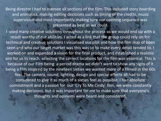 Being director I had to oversee all sections of the film. This included story boarding
    and animatics, making editing decisions such as timing of the credits, music
     supervision and most importantly making sure our opening sequence was
                            presented as best as we could.
I used many creative solutions throughout the process so we would end up with a
   result worthy of our abilities. I acted as a link that the group could rely on for,
technical and creative solutions I visualised our plot and how the film may of been
 seen and who our target market was this was so to make every detail tended to. I
 worked on and expanded a vision for the final product, and established a realistic
aim for us to reach. selecting the correct locations for the film was essential. This is
 because of our Film being a period drama we didn’t want to show any signs of it
being a film inspired by the nineteen sixties we wanted more of a filmed in the 60s
      feel. The camera, sound, lighting, design and special effects all had to be
       considered to give it as much of a sixties feel as possible. I had absolute
  commitment and a passion for our ‘Cry To Me Cindy’ film, we were constantly
    making decisions, but it was important for me to make sure that everyone's
                 thoughts and opinions were heard and considered.
 