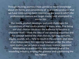 Through my blog journey I have gained so much knowledge
about the forms and conventions of ‘real media products’ that
we have continuously been monitoring the ways in which the
  professionals capture our target market and attempted to
                             mirror this.
   Our media product develops, uses and challenges the
 conventions of real media product in many ways. One being
    our shot choices construct the audience to become a
 character itself. I think the idea of our opening sequence and
   the concept behind the shot choices, lighting, costume,
 angles, sounds, ect... help to result in the conventional ideas
  of an independent film opening however unlike the other
  case studies, we’ve taken a much more realistic approach.
     Attempting to question this preconceived idea of the
 modelling industry, striping the glamour and questioning the
                             fascination.
 