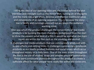 I think the idea of our opening titles and the notion behind the plot
  intention and concepts such as the mirror shot, turning on of the lights
   and the many low angle shots, develop and improve traditional ideas
    and conventions of an opening sequence. This is because the story-
       line is faintly and cunningly planned out yet keeps the audience
                                 wanting more.
 One way which the product challenges the conventions of real media
   products is by building the main characters background from the start
  to show the viewers what kind of a film it would be and what the main
          issues are within the film such as the smoking and alcohol.
It challenges real media products that are commercially produced with
   simple effects and editing tricks. It challenges commercially produced
   products as our media product features real social issues which occur
  throughout society on a daily basis. One of the main issues throughout
   the film is the use of alcohol, drugs and peoples physical appearance.
     These were continually planted throughout the product to create a
   sufficient effect for what people were really like within the sixties era.
 