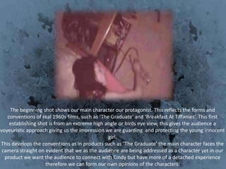 The beginning shot shows our main character our protagonist. This reflects the forms and
   conventions of real 1960s films, such as ‘The Graduate’ and ‘Breakfast At Tiffanies’. This first
    establishing shot is from an extreme high angle or birds eye view, this gives the audience a
voyeuristic approach giving us the impression we are guarding and protecting the young innocent
                                                girl.
This develops the conventions as in products such as ‘The Graduate’ the main character faces the
 camera straight on evident that we as the audience are being addressed as a character yet in our
  product we want the audience to connect with Cindy but have more of a detached experience
                    therefore we can form our own opinions of the characters.
 