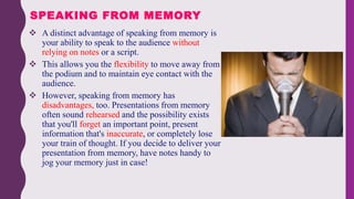  A distinct advantage of speaking from memory is
your ability to speak to the audience without
relying on notes or a script.
 This allows you the flexibility to move away from
the podium and to maintain eye contact with the
audience.
 However, speaking from memory has
disadvantages, too. Presentations from memory
often sound rehearsed and the possibility exists
that you'll forget an important point, present
information that's inaccurate, or completely lose
your train of thought. If you decide to deliver your
presentation from memory, have notes handy to
jog your memory just in case!
SPEAKING FROM MEMORY
 