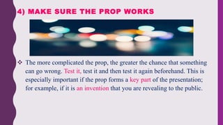  The more complicated the prop, the greater the chance that something
can go wrong. Test it, test it and then test it again beforehand. This is
especially important if the prop forms a key part of the presentation;
for example, if it is an invention that you are revealing to the public.
4) MAKE SURE THE PROP WORKS
 