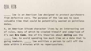 Q10. FITB
_____ law is an American law designed to protect purchasers
from defective cars. The purpose of the law was to save
valuable time that could be potentially wasted on pointless
dates.
X, an American Sitcom character lives by an interesting set
of rules, many of which he created himself and comprised of
X's own Bro Code. One of his theories about dating was the
_____ law, to avoid spending too much time on a date that is
going nowhere. _____ law entitles a person to call off the
date within 5 minutes with no repercussions.
 