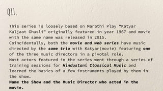 Q11.
This series is loosely based on Marathi Play “Katyar
Kaljaat Ghusli” originally featured in year 1967 and movie
with the same name was released in 2015.
Coincidentally, both the movie and web series have music
directed by the same trio with Katyar(movie) featuring one
of the three music directors in a pivotal role.
Most actors featured in the series went through a series of
training sessions for Hindustani Classical Music and
learned the basics of a few instruments played by them in
the show.
Name the Show and the Music Director who acted in the
movie.
 