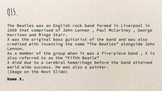 Q15.
The Beatles was an English rock band formed in Liverpool in
1960 that comprised of John Lennon , Paul McCartney , George
Harrison and Ringo Starr.
X was the original bass guitarist of the band and was also
credited with inventing the name “The Beatles” alongside John
Lennon.
As a member of the group when it was a five-piece band , X is
also referred to as the “Fifth Beatle”
X died due to a cerebral hemorrhage before the band attained
world wide success. He was also a painter.
(Image on the Next Slide)
Name X.
 