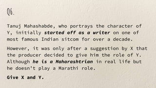 Q6.
Tanuj Mahashabde, who portrays the character of
Y, initially started off as a writer on one of
most famous Indian sitcom for over a decade.
However, it was only after a suggestion by X that
the producer decided to give him the role of Y.
Although he is a Maharashtrian in real life but
he doesn’t play a Marathi role.
Give X and Y.
 