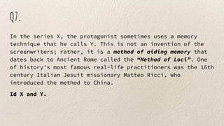 Q7.
In the series X, the protagonist sometimes uses a memory
technique that he calls Y. This is not an invention of the
screenwriters; rather, it is a method of aiding memory that
dates back to Ancient Rome called the “Method of Loci”. One
of history's most famous real-life practitioners was the 16th
century Italian Jesuit missionary Matteo Ricci, who
introduced the method to China.
Id X and Y.
 