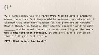 Q8.*
Y, a dark comedy was the first NFDC film to have a premiere
where the actors felt they would be welcomed on red carpet. X
claimed that when they reached for the premiere at Maratha
Mandir theater in Mumbai. They saw the director waiting with
_______ and he asked the actors to do something as the movie
was a big flop when released. It was only over a period of
time did it gain cult status.
FITB. What actors had to do?
 