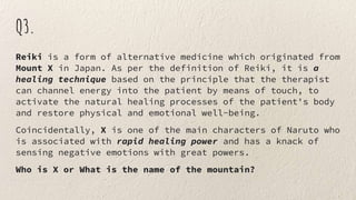 Q3.
Reiki is a form of alternative medicine which originated from
Mount X in Japan. As per the definition of Reiki, it is a
healing technique based on the principle that the therapist
can channel energy into the patient by means of touch, to
activate the natural healing processes of the patient's body
and restore physical and emotional well-being.
Coincidentally, X is one of the main characters of Naruto who
is associated with rapid healing power and has a knack of
sensing negative emotions with great powers.
Who is X or What is the name of the mountain?
 