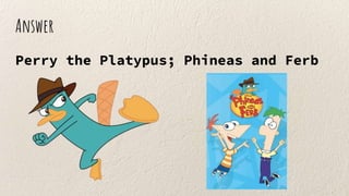 Answer
Perry the Platypus; Phineas and Ferb
 