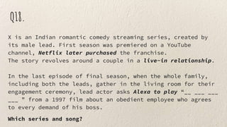 Q18.
X is an Indian romantic comedy streaming series, created by
its male lead. First season was premiered on a YouTube
channel, Netflix later purchased the franchise.
The story revolves around a couple in a live-in relationship.
In the last episode of final season, when the whole family,
including both the leads, gather in the living room for their
engagement ceremony, lead actor asks Alexa to play “__ ___ ___
___ ” from a 1997 film about an obedient employee who agrees
to every demand of his boss.
Which series and song?
 