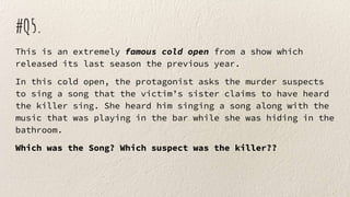 #Q5.
This is an extremely famous cold open from a show which
released its last season the previous year.
In this cold open, the protagonist asks the murder suspects
to sing a song that the victim’s sister claims to have heard
the killer sing. She heard him singing a song along with the
music that was playing in the bar while she was hiding in the
bathroom.
Which was the Song? Which suspect was the killer??
 