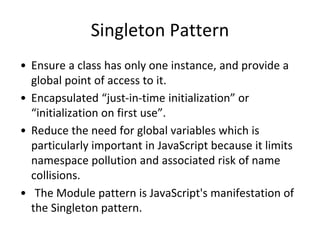 Singleton Pattern
• Ensure a class has only one instance, and provide a
global point of access to it.
• Encapsulated “just-in-time initialization” or
“initialization on first use”.
• Reduce the need for global variables which is
particularly important in JavaScript because it limits
namespace pollution and associated risk of name
collisions.
• The Module pattern is JavaScript's manifestation of
the Singleton pattern.
 