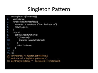 Singleton Pattern
1. var Singleton = (function () {
2. var instance;
3. function createInstance() {
4. var object = new Object("I am the instance");
5. return object;
6. }
7. return {
8. getInstance: function () {
9. if (!instance) {
10. instance = createInstance();
11. }
12. return instance;
13. }
14. };
15. })();
16. var instance1 = Singleton.getInstance();
17. var instance2 = Singleton.getInstance();
18. alert("Same instance? " + (instance1 === instance2));
 