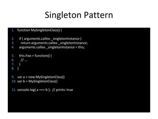 Singleton Pattern
1. function MySingletonClass() {
2. if ( arguments.callee._singletonInstance )
3. return arguments.callee._singletonInstance;
4. arguments.callee._singletonInstance = this;
5. this.Foo = function() {
6. // ...
7. }
8. }
9. var a = new MySingletonClass()
10. var b = MySingletonClass()
11. console.log( a === b ); // prints: true
 