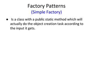 Factory Patterns
(Simple Factory)
● Is a class with a public static method which will
actually do the object creation task according to
the input it gets.
 