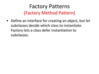 Factory Patterns
(Factory Method Pattern)
• Define an interface for creating an object, but let
subclasses decide which class to instantiate.
Factory lets a class defer instantiation to
subclasses.
 