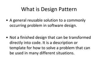 What is Design Pattern
• A general reusable solution to a commonly
occurring problem in software design.
• Not a finished design that can be transformed
directly into code. It is a description or
template for how to solve a problem that can
be used in many different situations.
 